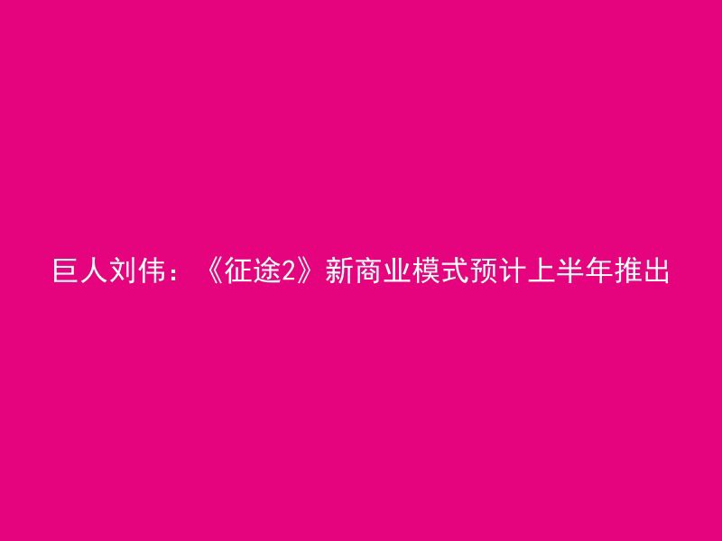 巨人刘伟：《征途2》新商业模式预计上半年推出