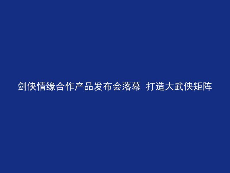 剑侠情缘合作产品发布会落幕 打造大武侠矩阵