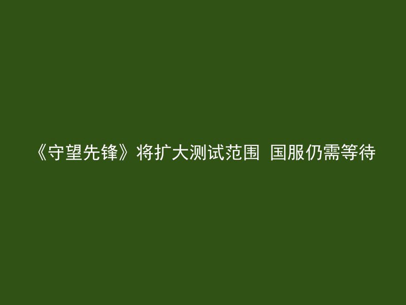 《守望先锋》将扩大测试范围 国服仍需等待