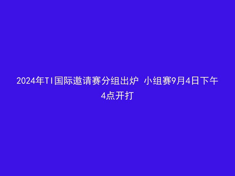 2024年TI国际邀请赛分组出炉 小组赛9月4日下午4点开打