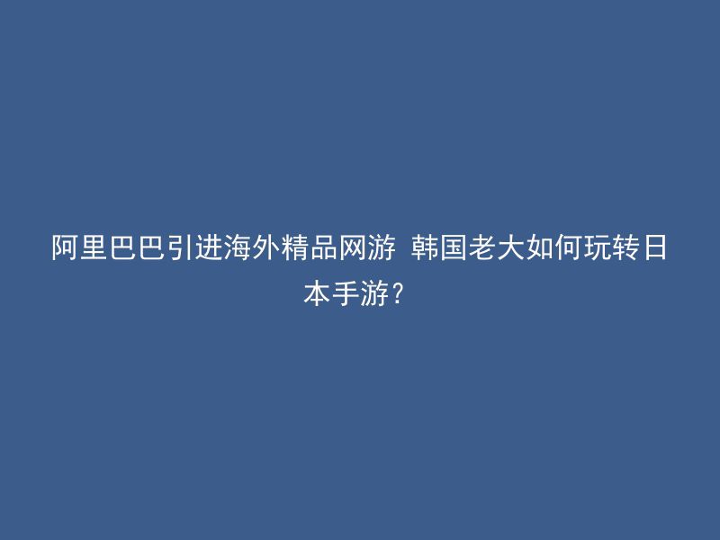 阿里巴巴引进海外精品网游 韩国老大如何玩转日本手游？