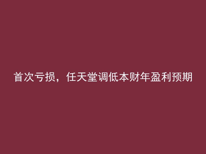 首次亏损，任天堂调低本财年盈利预期