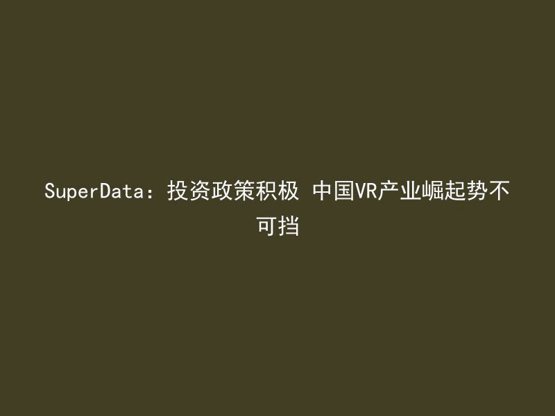 SuperData：投资政策积极 中国VR产业崛起势不可挡