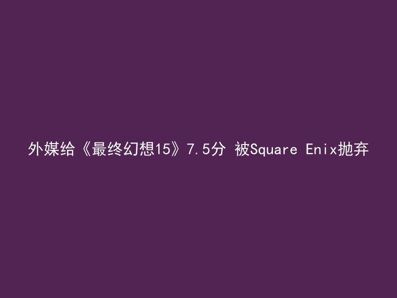 外媒给《最终幻想15》7.5分 被Square Enix抛弃