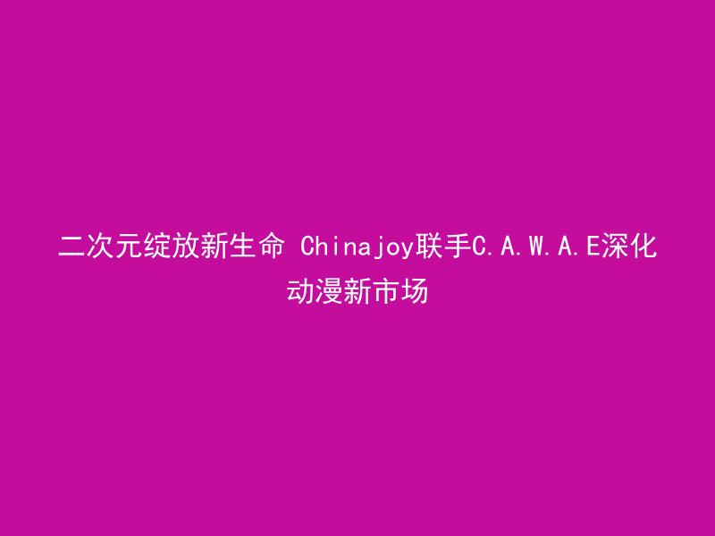 二次元绽放新生命 Chinajoy联手C.A.W.A.E深化动漫新市场