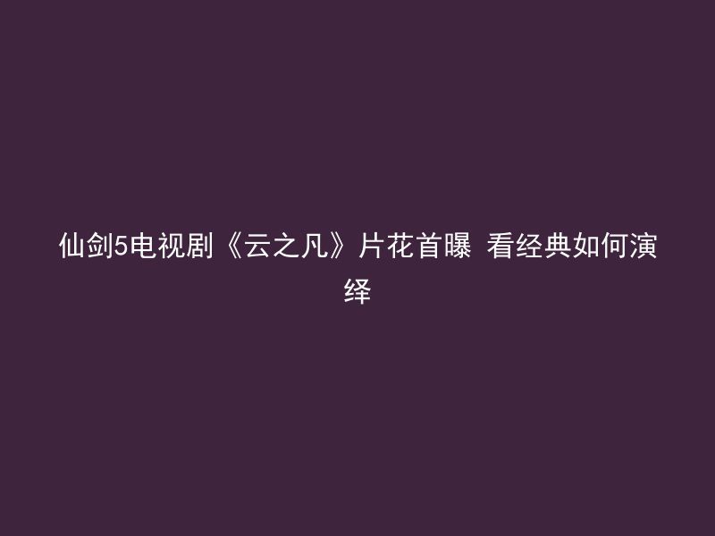 仙剑5电视剧《云之凡》片花首曝 看经典如何演绎