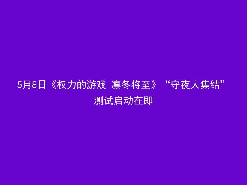 5月8日《权力的游戏 凛冬将至》“守夜人集结”测试启动在即