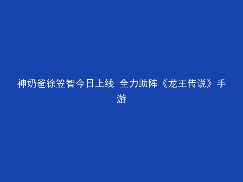 神奶爸徐笠智今日上线 全力助阵《龙王传说》手游