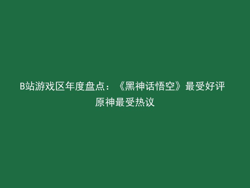 B站游戏区年度盘点：《黑神话悟空》最受好评 原神最受热议