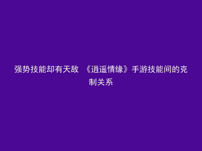 强势技能却有天敌 《逍遥情缘》手游技能间的克制关系