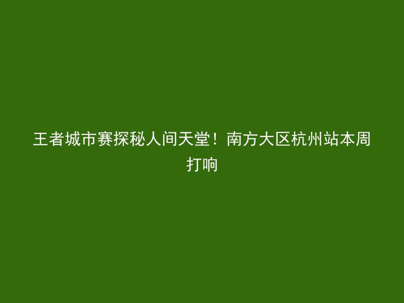 王者城市赛探秘人间天堂！南方大区杭州站本周打响