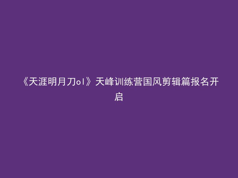 《天涯明月刀ol》天峰训练营国风剪辑篇报名开启