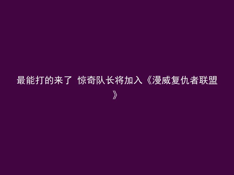 最能打的来了 惊奇队长将加入《漫威复仇者联盟》