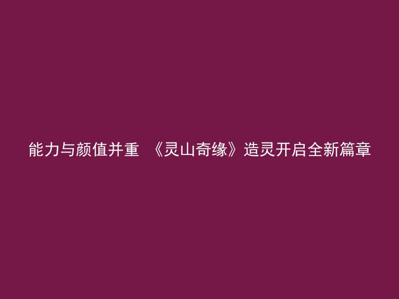 能力与颜值并重 《灵山奇缘》造灵开启全新篇章