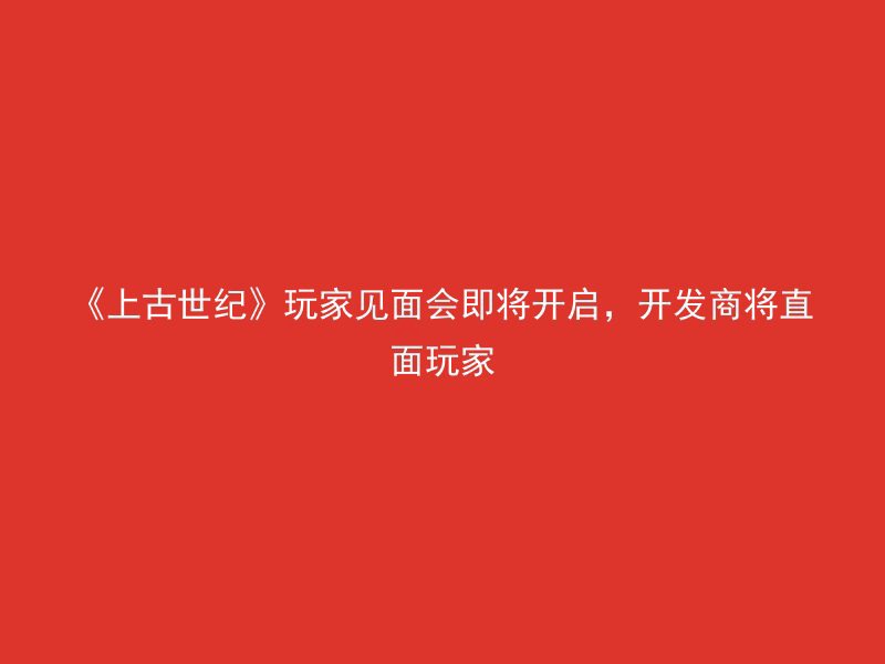 《上古世纪》玩家见面会即将开启，开发商将直面玩家