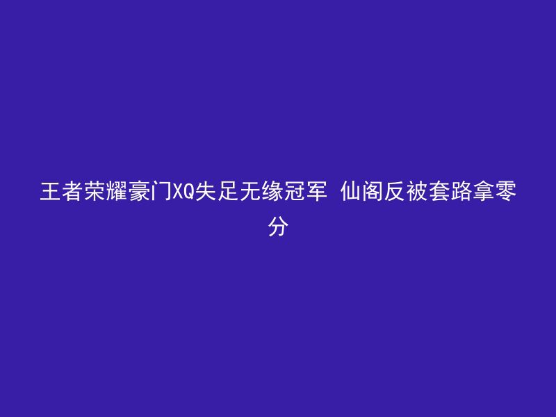 王者荣耀豪门XQ失足无缘冠军 仙阁反被套路拿零分