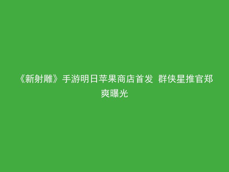 《新射雕》手游明日苹果商店首发 群侠星推官郑爽曝光