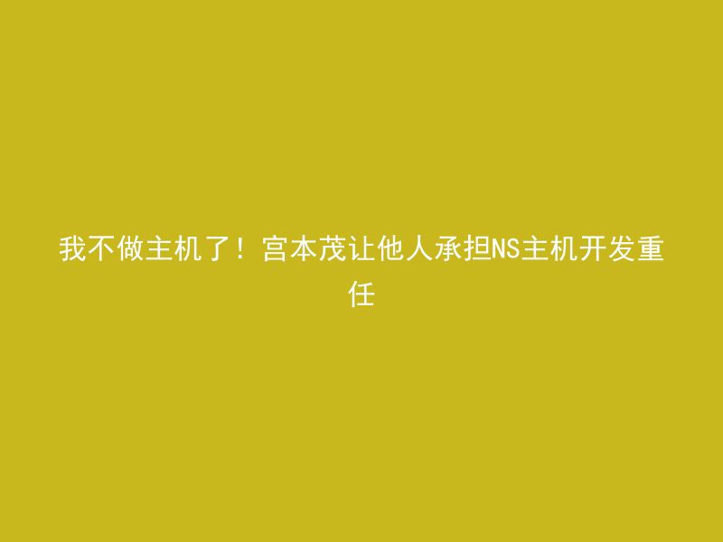 我不做主机了！宫本茂让他人承担NS主机开发重任