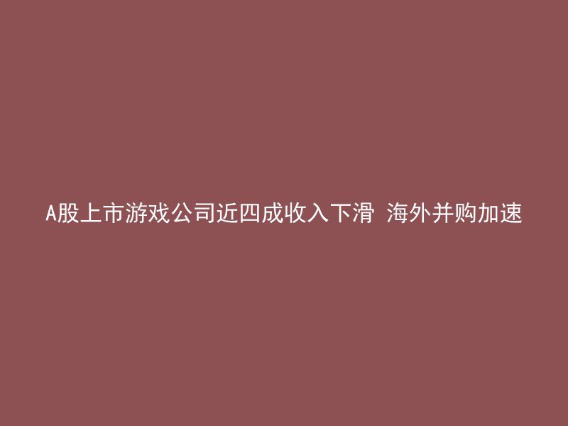 A股上市游戏公司近四成收入下滑 海外并购加速