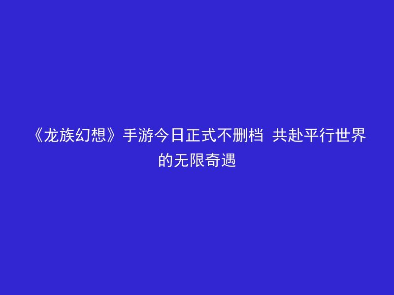 《龙族幻想》手游今日正式不删档 共赴平行世界的无限奇遇