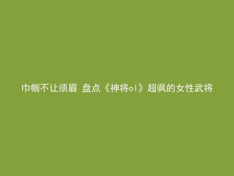 巾帼不让须眉 盘点《神将ol》超飒的女性武将