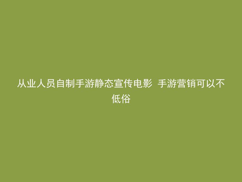 从业人员自制手游静态宣传电影 手游营销可以不低俗