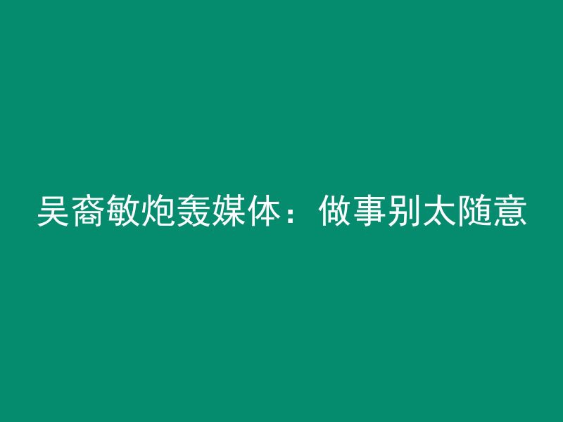 吴裔敏炮轰媒体：做事别太随意