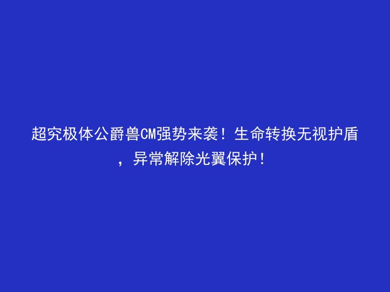 超究极体公爵兽CM强势来袭！生命转换无视护盾，异常解除光翼保护！