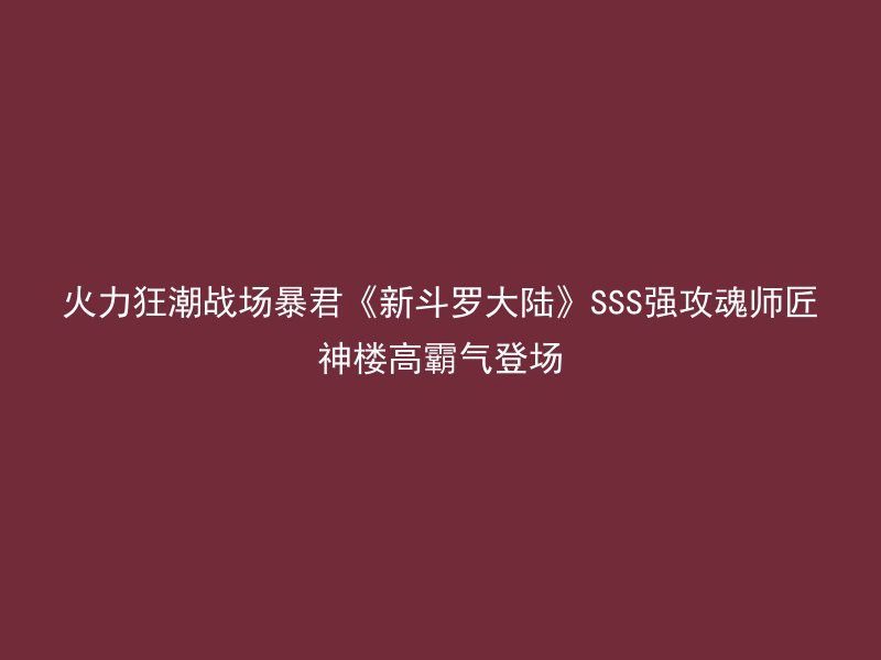 火力狂潮战场暴君《新斗罗大陆》SSS强攻魂师匠神楼高霸气登场