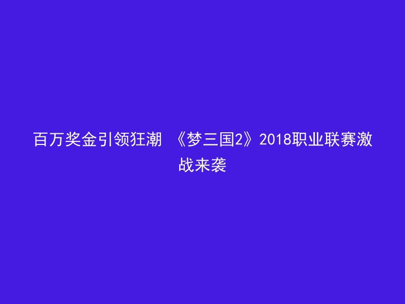 百万奖金引领狂潮 《梦三国2》2018职业联赛激战来袭