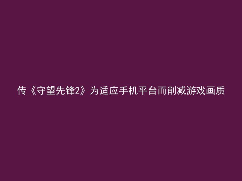 传《守望先锋2》为适应手机平台而削减游戏画质