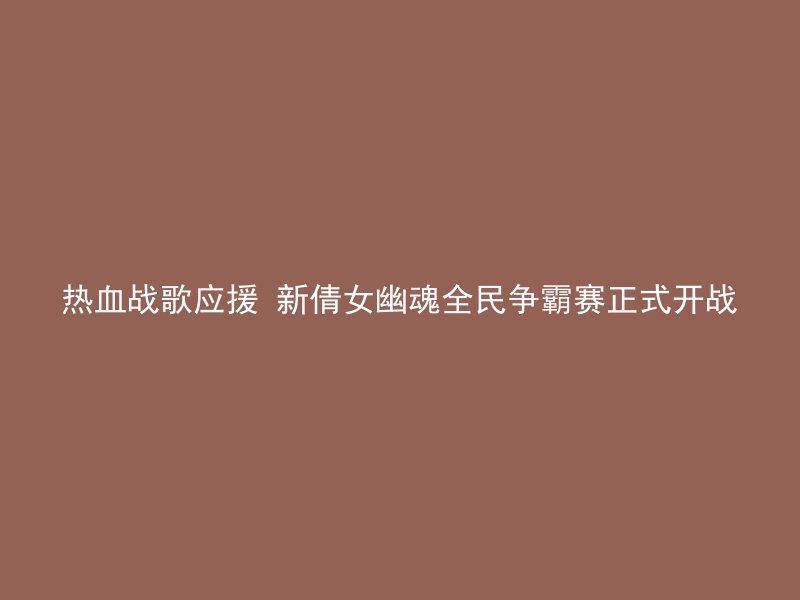 热血战歌应援 新倩女幽魂全民争霸赛正式开战