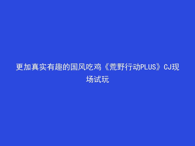 更加真实有趣的国风吃鸡《荒野行动PLUS》CJ现场试玩