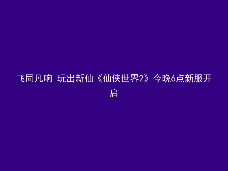 飞同凡响 玩出新仙《仙侠世界2》今晚6点新服开启