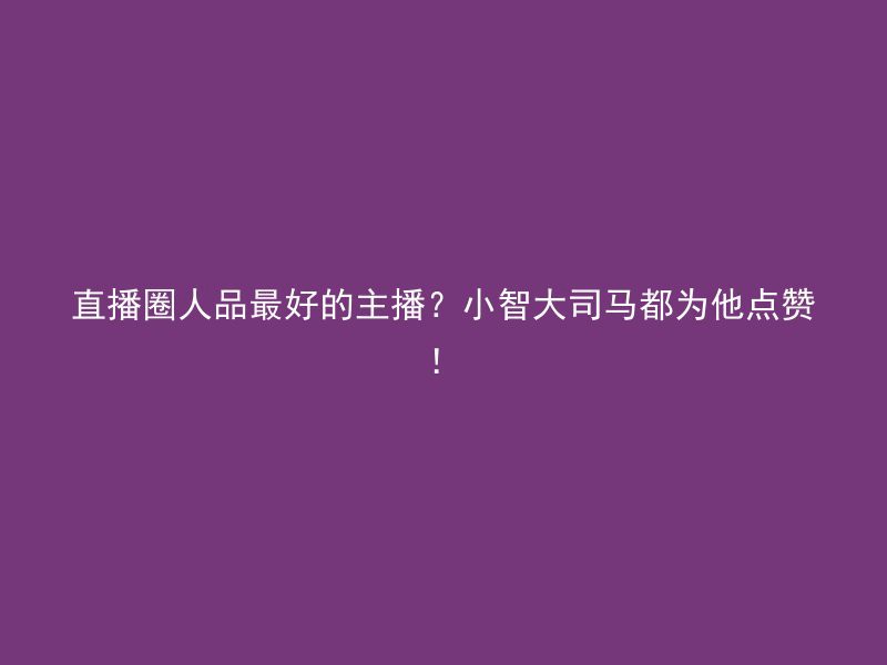 直播圈人品最好的主播？小智大司马都为他点赞！