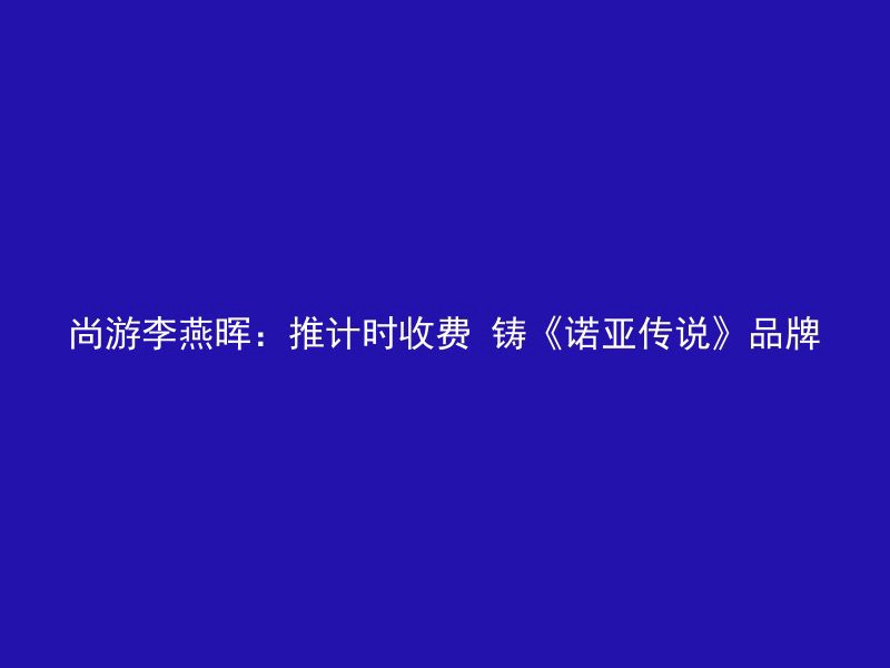 尚游李燕晖：推计时收费 铸《诺亚传说》品牌