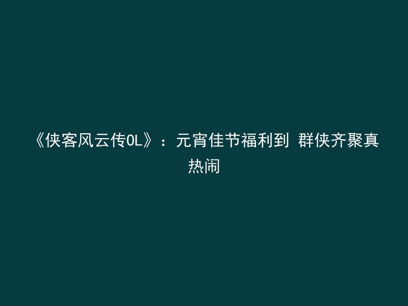 《侠客风云传OL》：元宵佳节福利到 群侠齐聚真热闹