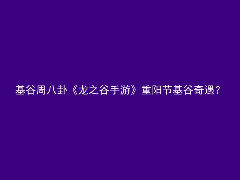 基谷周八卦《龙之谷手游》重阳节基谷奇遇？