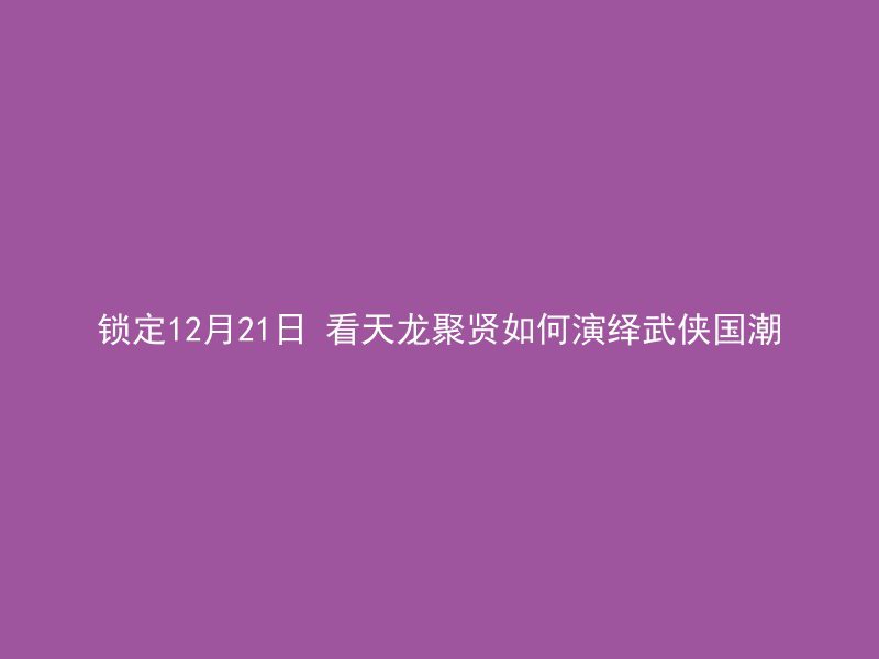 锁定12月21日 看天龙聚贤如何演绎武侠国潮