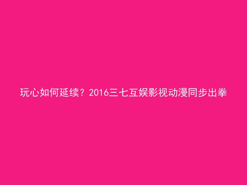 玩心如何延续？2016三七互娱影视动漫同步出拳