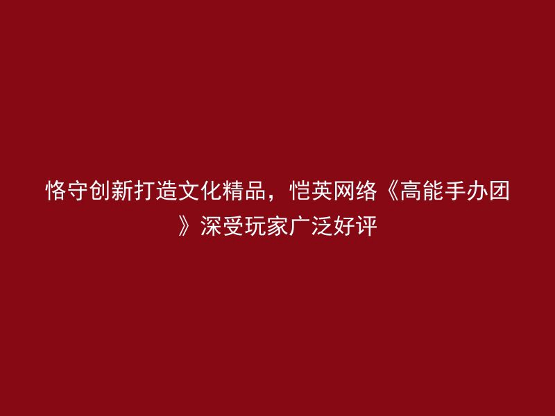 恪守创新打造文化精品，恺英网络《高能手办团》深受玩家广泛好评