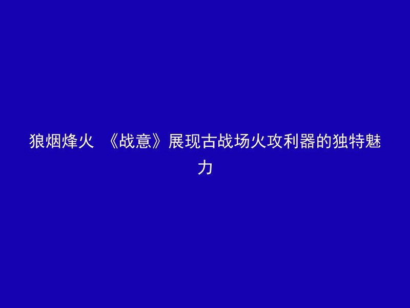 狼烟烽火 《战意》展现古战场火攻利器的独特魅力