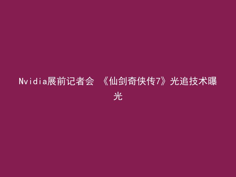 Nvidia展前记者会 《仙剑奇侠传7》光追技术曝光