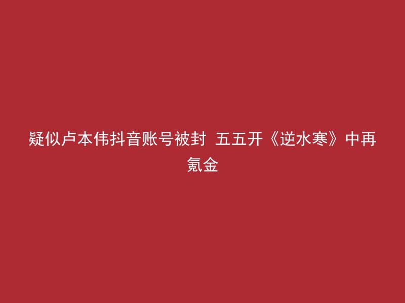 疑似卢本伟抖音账号被封 五五开《逆水寒》中再氪金