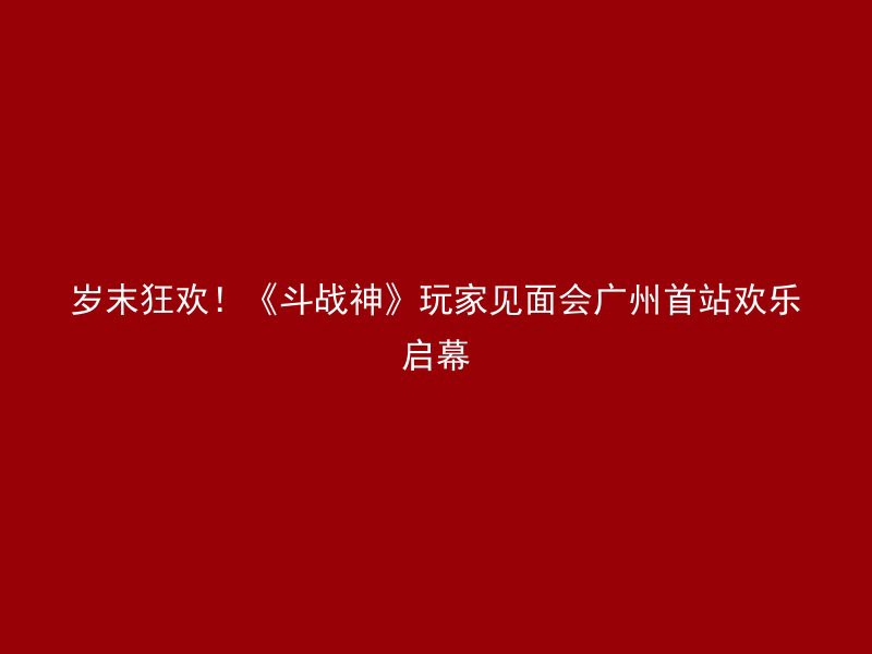 岁末狂欢！《斗战神》玩家见面会广州首站欢乐启幕