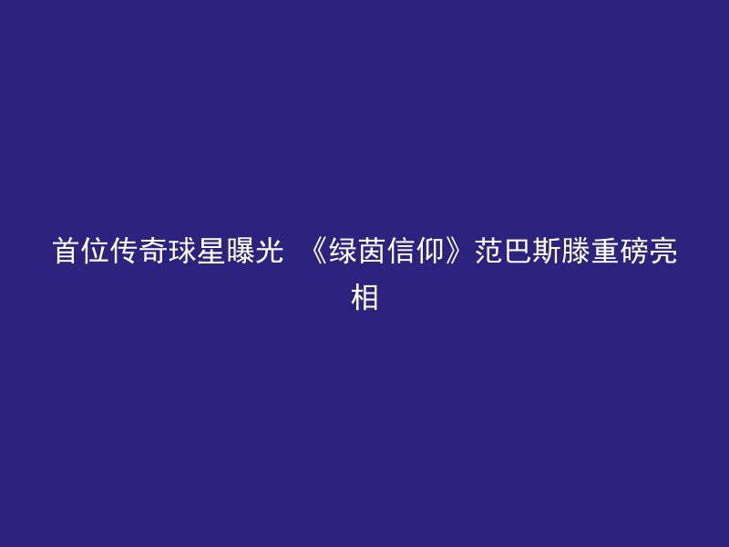 首位传奇球星曝光 《绿茵信仰》范巴斯滕重磅亮相