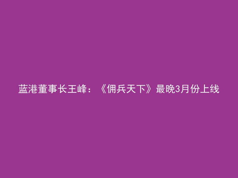 蓝港董事长王峰：《佣兵天下》最晚3月份上线