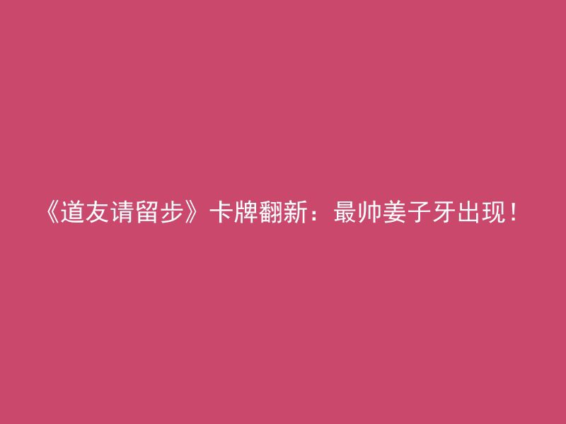 《道友请留步》卡牌翻新：最帅姜子牙出现！