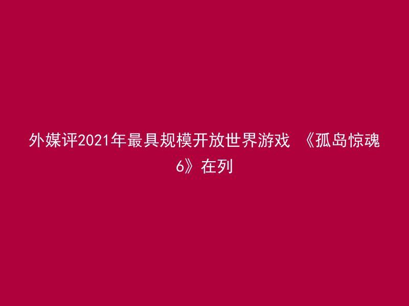 外媒评2021年最具规模开放世界游戏 《孤岛惊魂6》在列