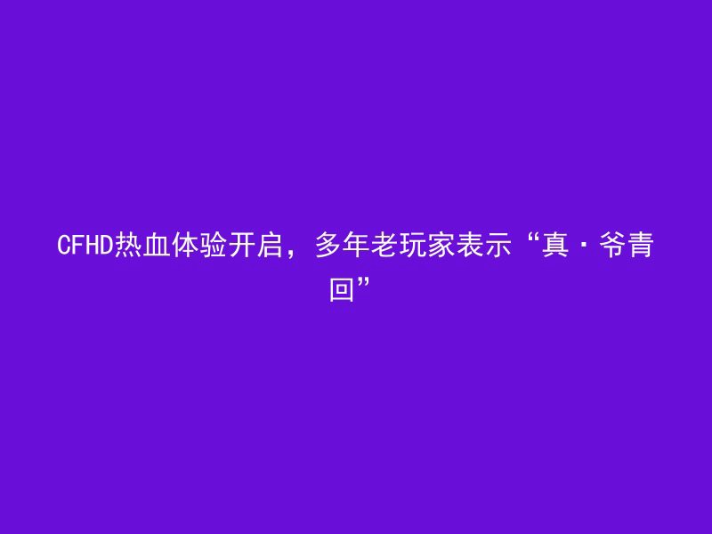 CFHD热血体验开启，多年老玩家表示“真·爷青回”